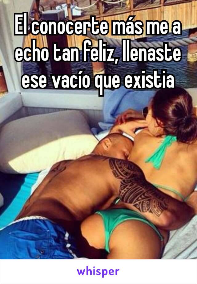 El conocerte más me a echo tan feliz, llenaste ese vacío que existia