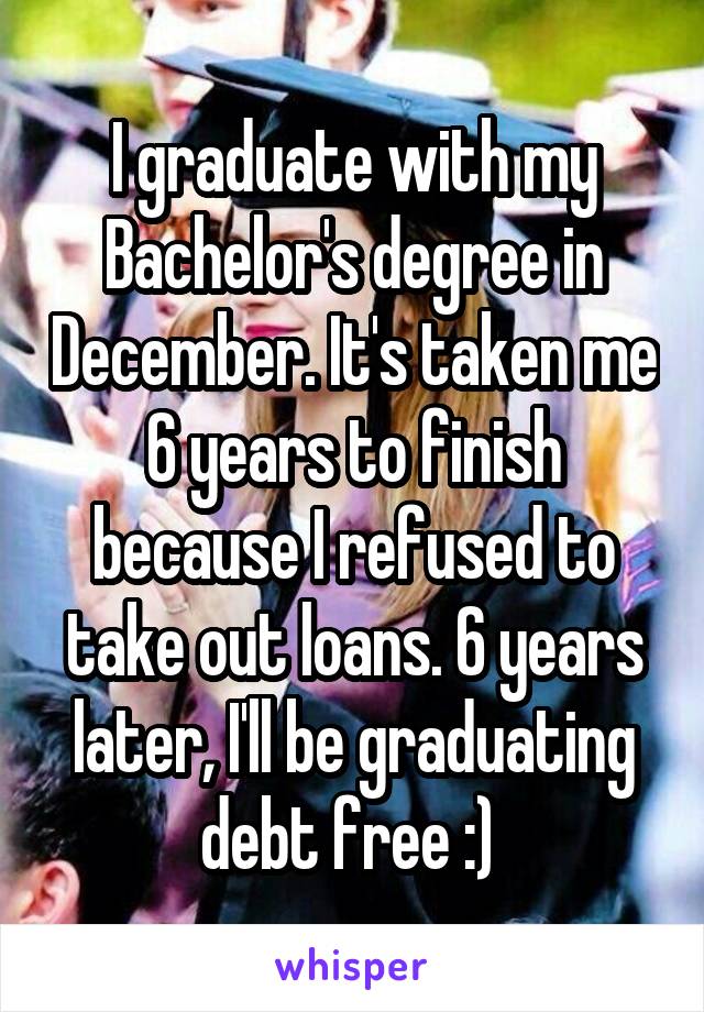 I graduate with my Bachelor's degree in December. It's taken me 6 years to finish because I refused to take out loans. 6 years later, I'll be graduating debt free :) 