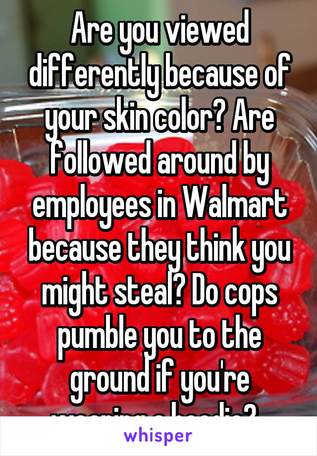 Are you viewed differently because of your skin color? Are followed around by employees in Walmart because they think you might steal? Do cops pumble you to the ground if you're wearing a hoodie?  