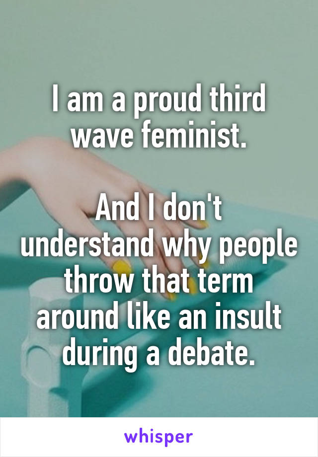 I am a proud third wave feminist.

And I don't understand why people throw that term around like an insult during a debate.