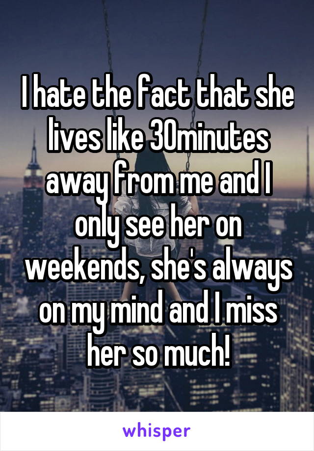 I hate the fact that she lives like 30minutes away from me and I only see her on weekends, she's always on my mind and I miss her so much!