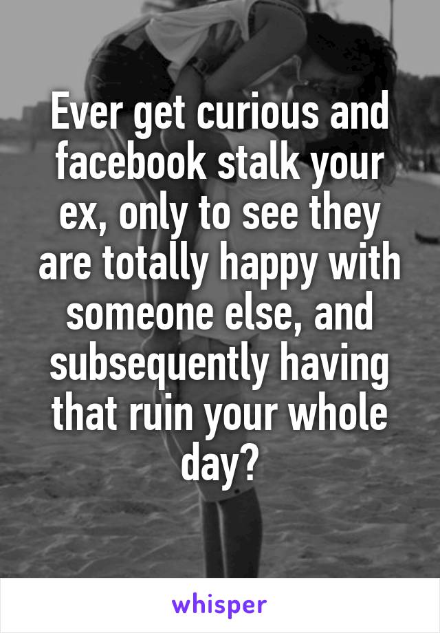 Ever get curious and facebook stalk your ex, only to see they are totally happy with someone else, and subsequently having that ruin your whole day?
