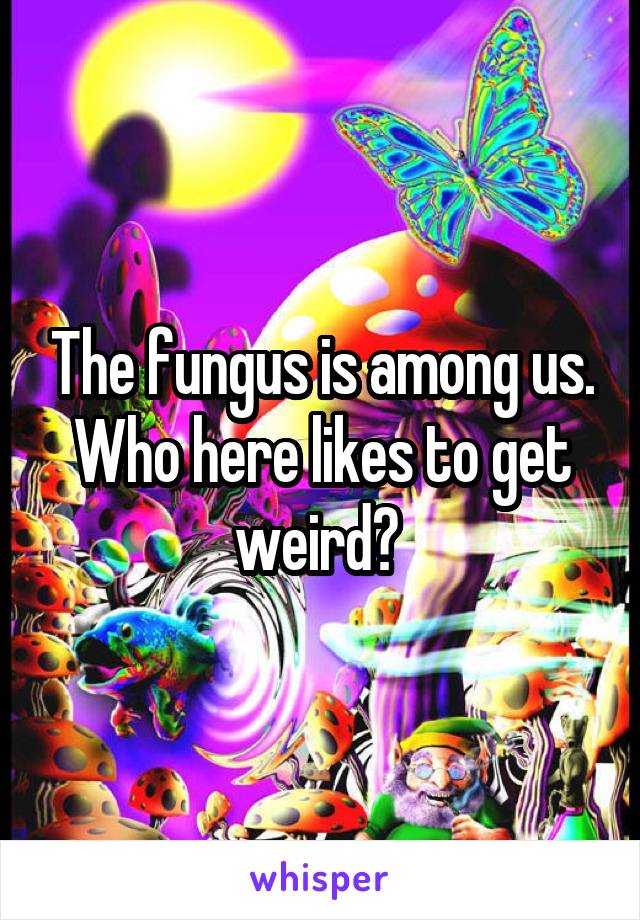 The fungus is among us. Who here likes to get weird? 