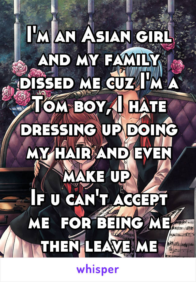 I'm an Asian girl and my family dissed me cuz I'm a Tom boy, I hate dressing up doing my hair and even make up 
If u can't accept me  for being me then leave me