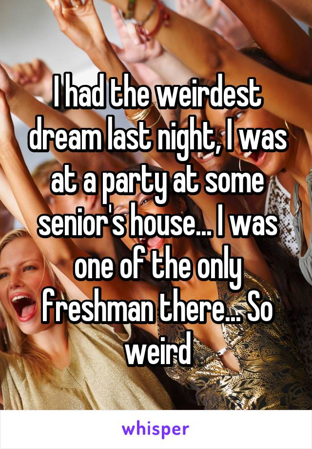 I had the weirdest dream last night, I was at a party at some senior's house... I was one of the only freshman there... So weird