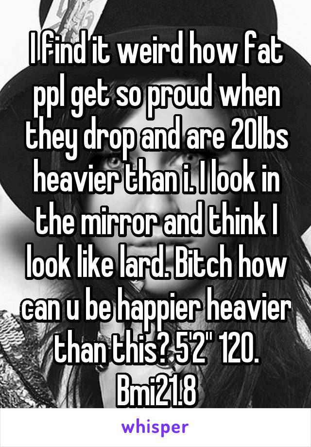 I find it weird how fat ppl get so proud when they drop and are 20lbs heavier than i. I look in the mirror and think I look like lard. Bitch how can u be happier heavier than this? 5'2" 120. Bmi21.8