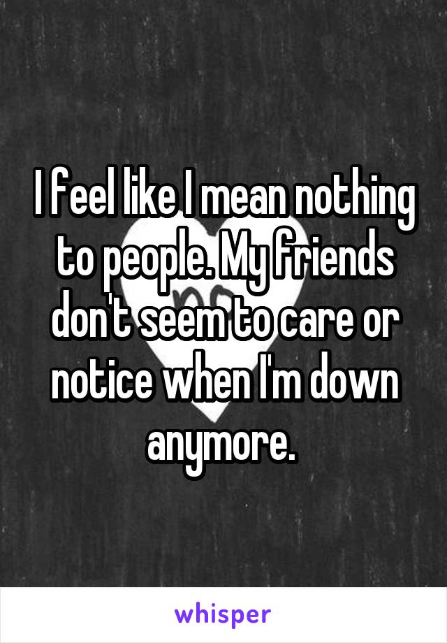 I feel like I mean nothing to people. My friends don't seem to care or notice when I'm down anymore. 