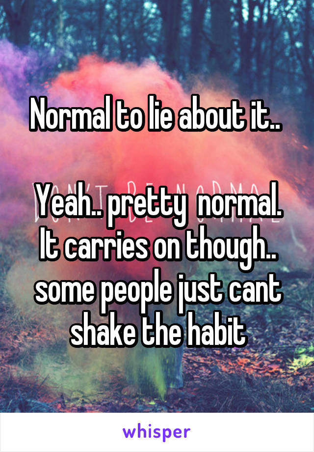 Normal to lie about it.. 

Yeah.. pretty  normal. It carries on though.. some people just cant shake the habit