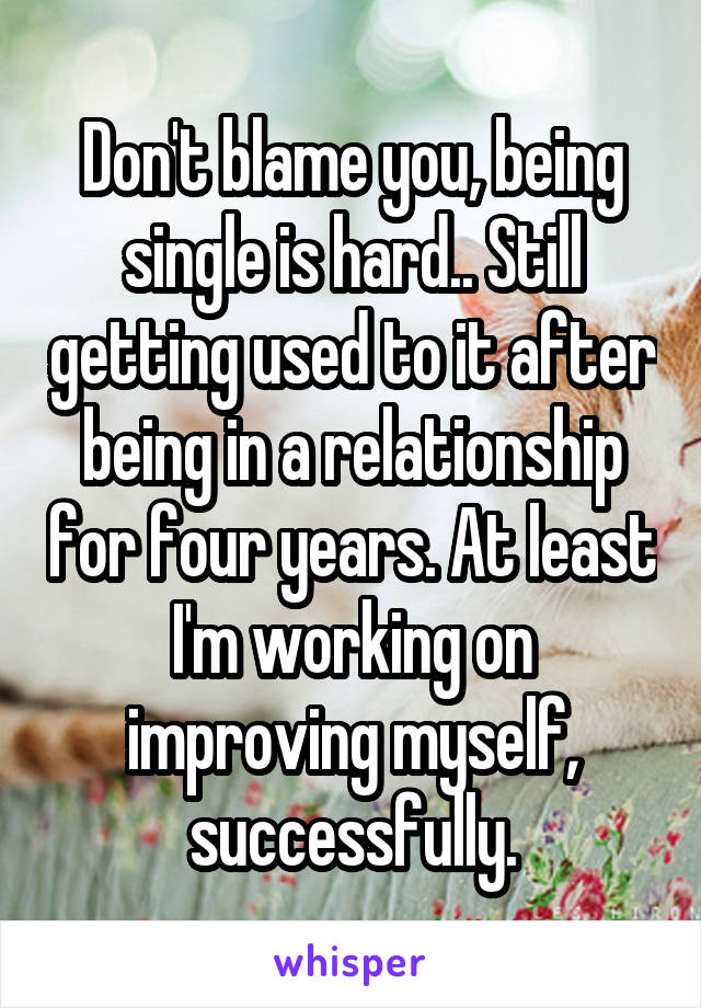 Don't blame you, being single is hard.. Still getting used to it after being in a relationship for four years. At least I'm working on improving myself, successfully.