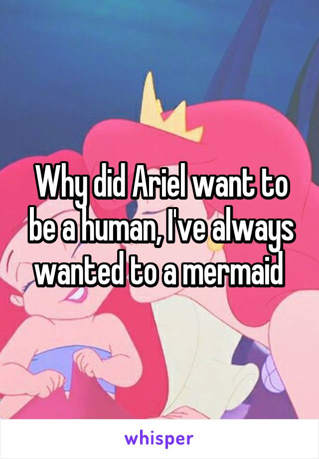 Why did Ariel want to be a human, I've always wanted to a mermaid 