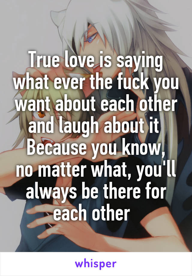 True love is saying what ever the fuck you want about each other and laugh about it 
Because you know, no matter what, you'll always be there for each other  