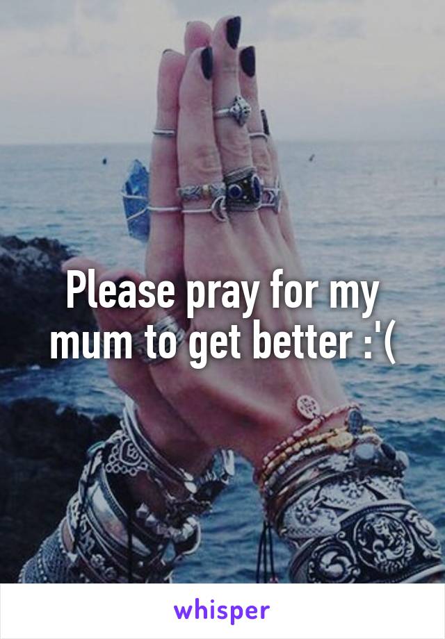 Please pray for my mum to get better :'(