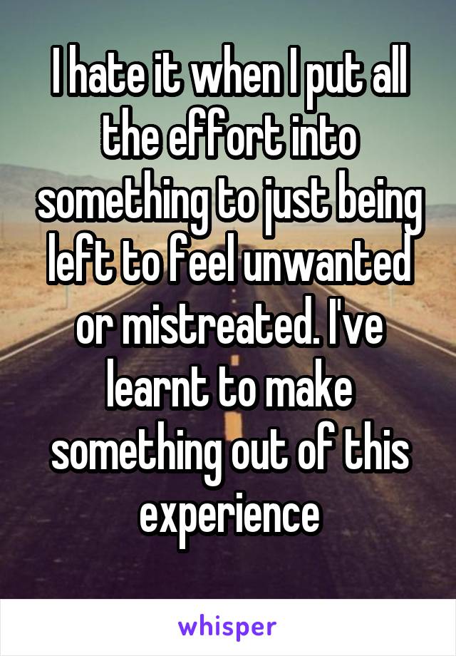 I hate it when I put all the effort into something to just being left to feel unwanted or mistreated. I've learnt to make something out of this experience
