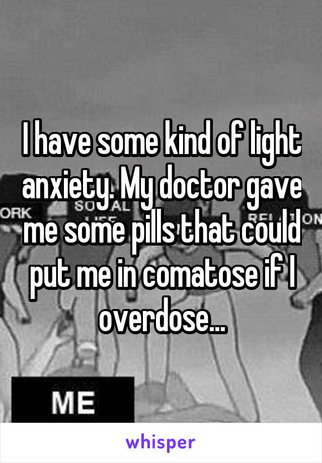 I have some kind of light anxiety. My doctor gave me some pills that could put me in comatose if I overdose...