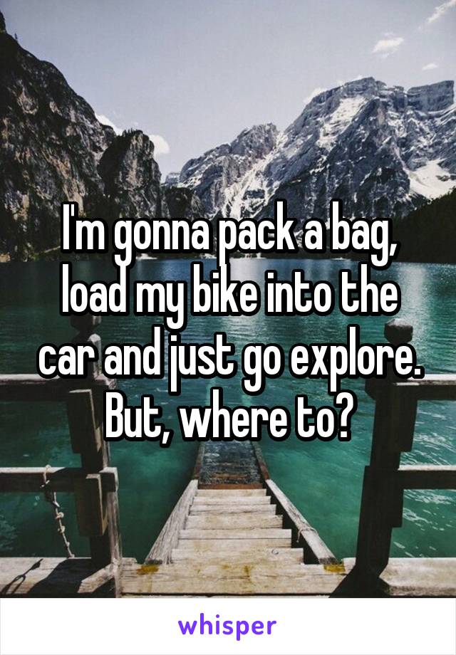 I'm gonna pack a bag, load my bike into the car and just go explore.
But, where to?