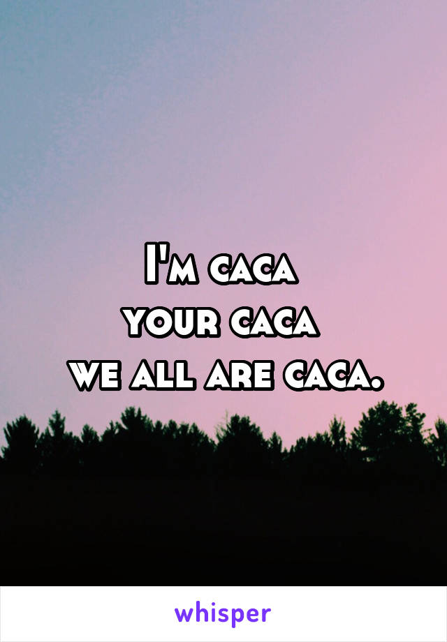 I'm caca 
your caca 
we all are caca.