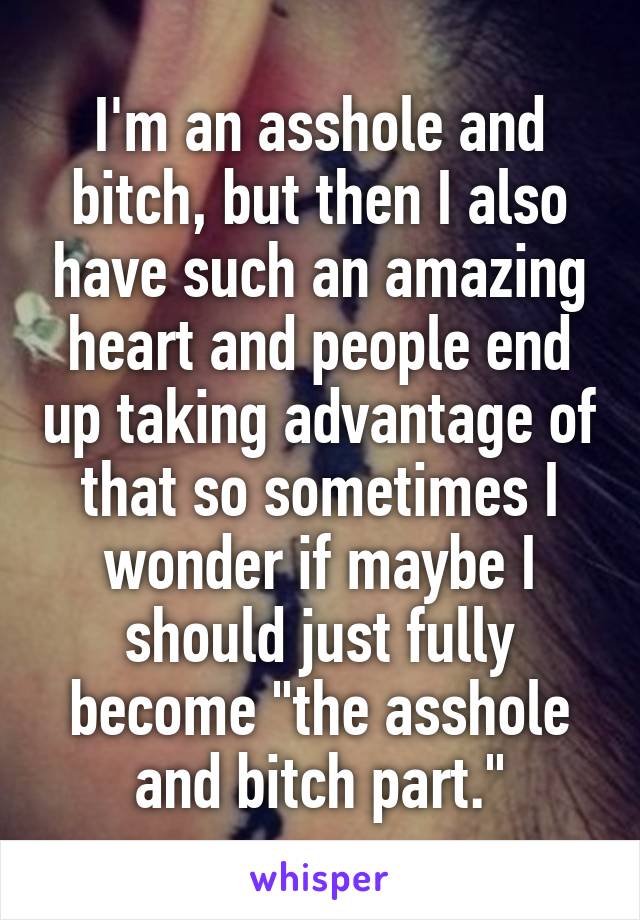 I'm an asshole and bitch, but then I also have such an amazing heart and people end up taking advantage of that so sometimes I wonder if maybe I should just fully become "the asshole and bitch part."