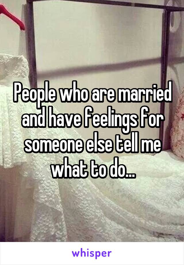 People who are married and have feelings for someone else tell me what to do...