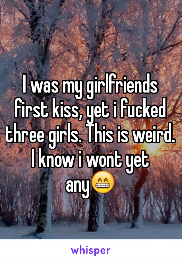 I was my girlfriends first kiss, yet i fucked three girls. This is weird. I know i wont yet any😁