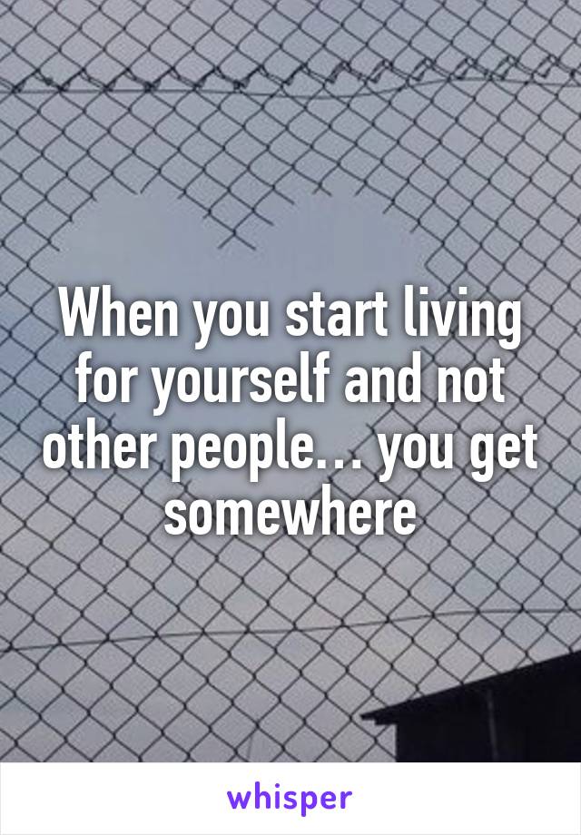 When you start living for yourself and not other people… you get somewhere