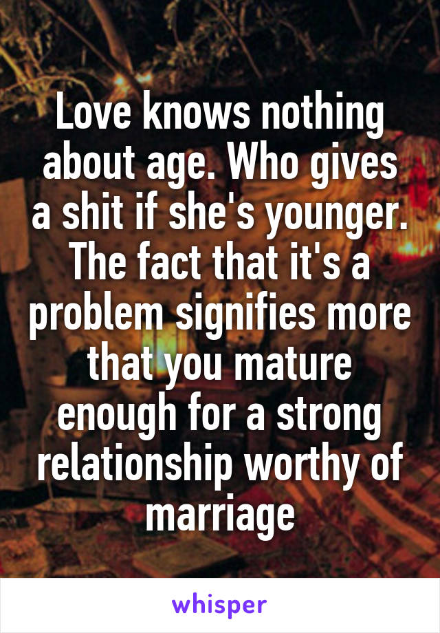 Love knows nothing about age. Who gives a shit if she's younger. The fact that it's a problem signifies more that you mature enough for a strong relationship worthy of marriage