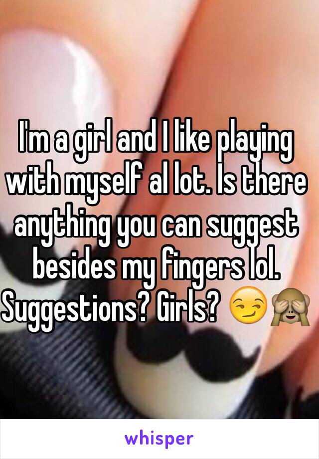 I'm a girl and I like playing with myself al lot. Is there anything you can suggest besides my fingers lol. Suggestions? Girls? 😏🙈