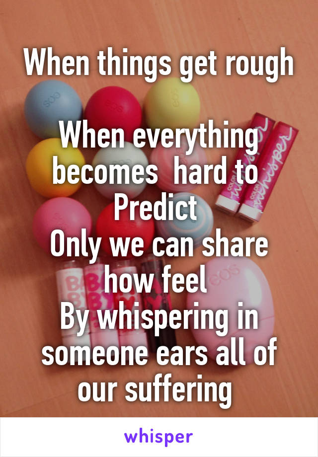 When things get rough 
When everything becomes  hard to 
Predict 
Only we can share how feel 
By whispering in someone ears all of our suffering 