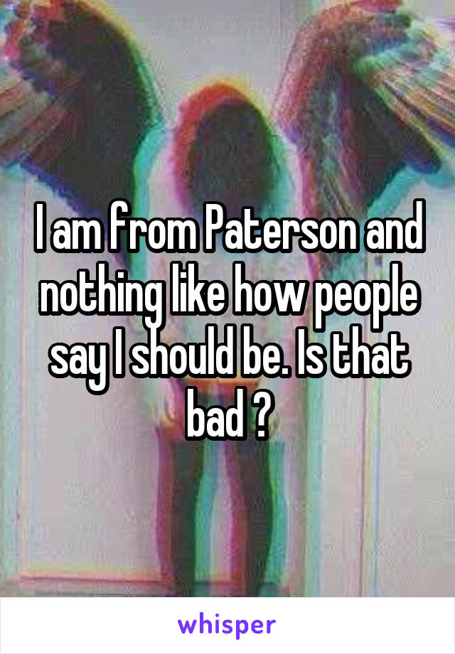 I am from Paterson and nothing like how people say I should be. Is that bad ?