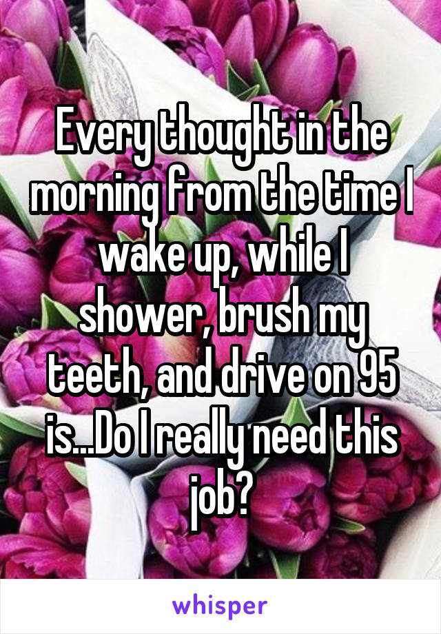 Every thought in the morning from the time I wake up, while I shower, brush my teeth, and drive on 95 is...Do I really need this job?