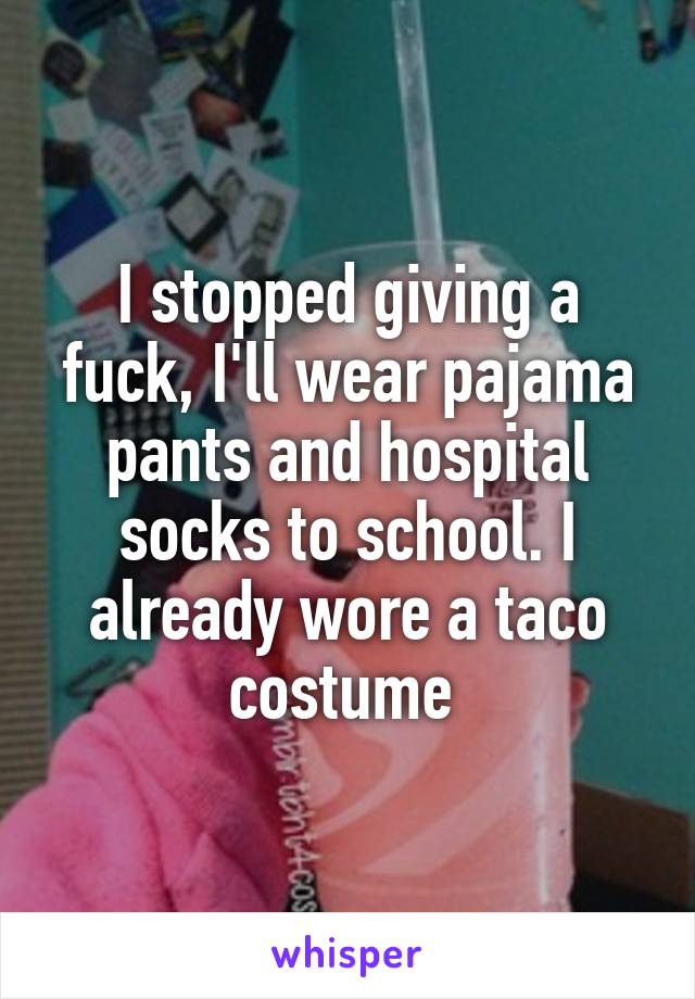 I stopped giving a fuck, I'll wear pajama pants and hospital socks to school. I already wore a taco costume 