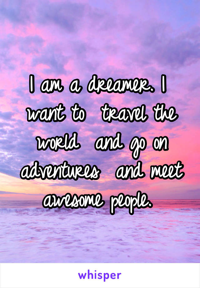 I am a dreamer. I  want to  travel the world  and go on adventures  and meet awesome people. 