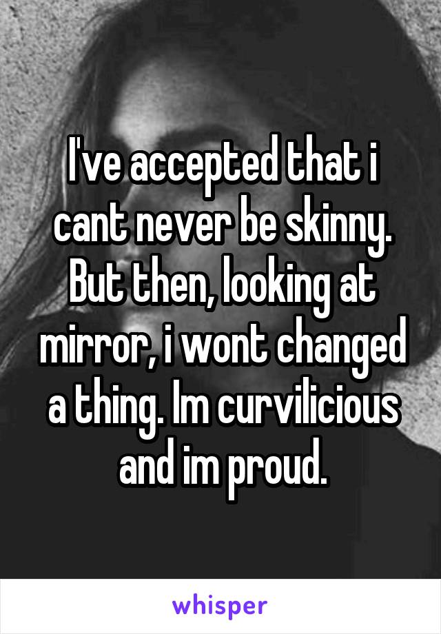 I've accepted that i cant never be skinny. But then, looking at mirror, i wont changed a thing. Im curvilicious and im proud.