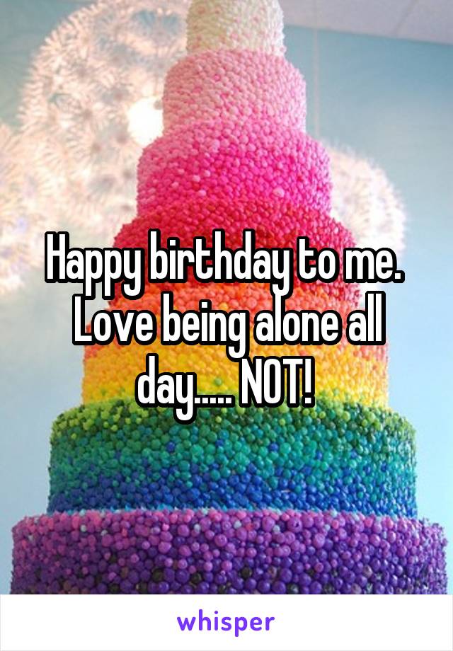 Happy birthday to me.  Love being alone all day..... NOT! 