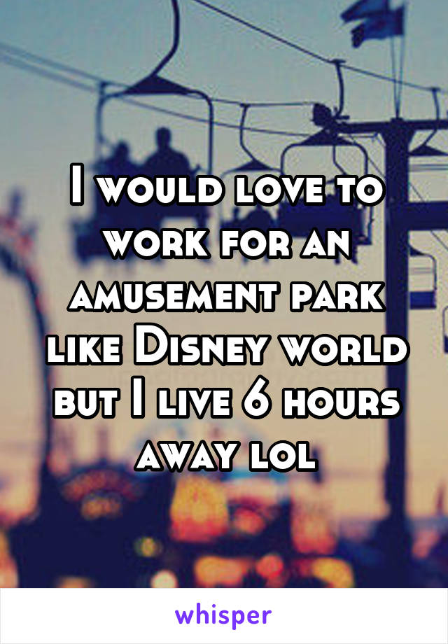 I would love to work for an amusement park like Disney world but I live 6 hours away lol