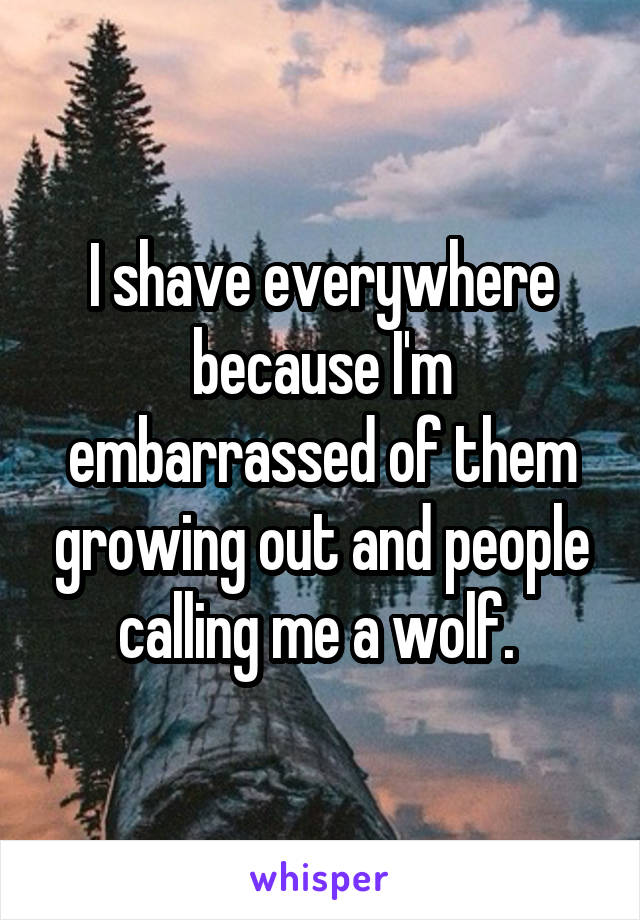 I shave everywhere because I'm embarrassed of them growing out and people calling me a wolf. 