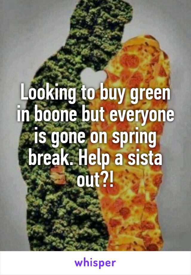 Looking to buy green in boone but everyone is gone on spring break. Help a sista out?!