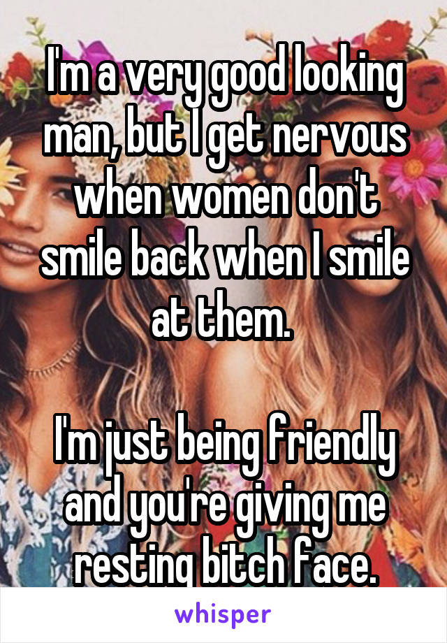 I'm a very good looking man, but I get nervous when women don't smile back when I smile at them. 

I'm just being friendly and you're giving me resting bitch face.