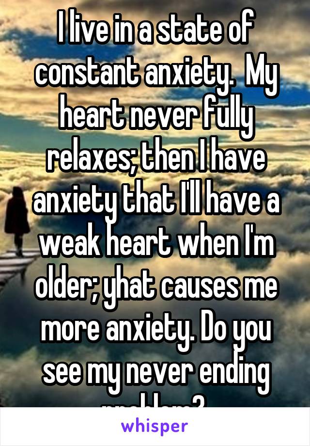 I live in a state of constant anxiety.  My heart never fully relaxes; then I have anxiety that I'll have a weak heart when I'm older; yhat causes me more anxiety. Do you see my never ending problem? 