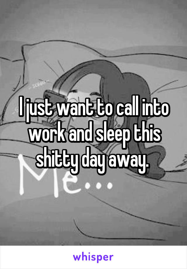 I just want to call into work and sleep this shitty day away. 