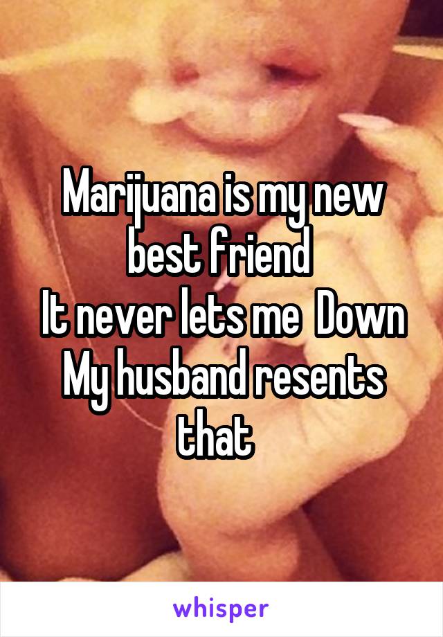 Marijuana is my new best friend 
It never lets me  Down
My husband resents that  