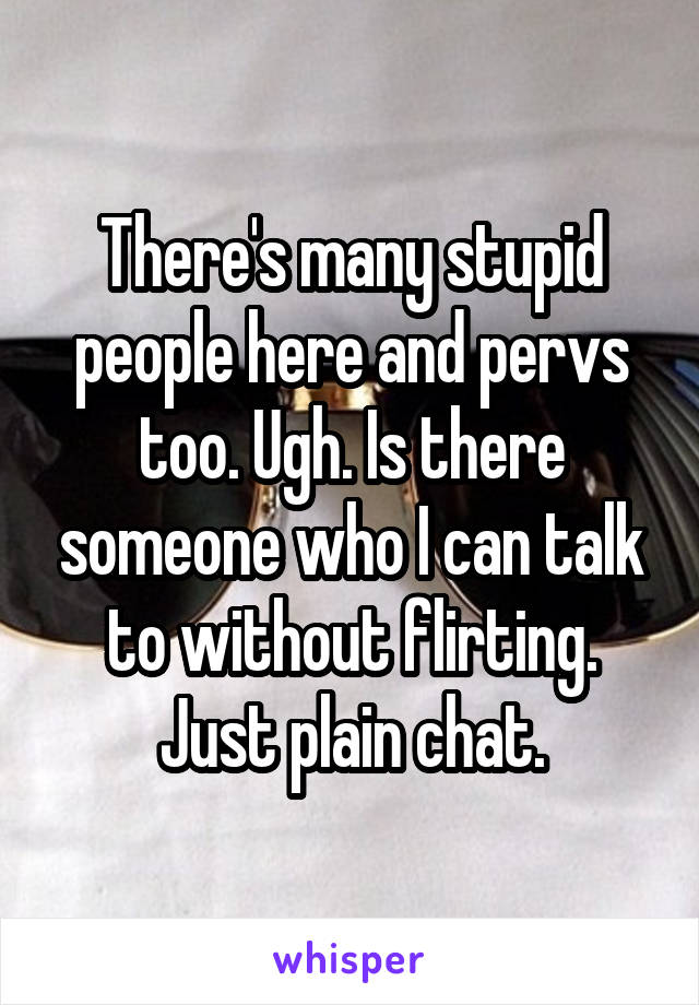 There's many stupid people here and pervs too. Ugh. Is there someone who I can talk to without flirting. Just plain chat.