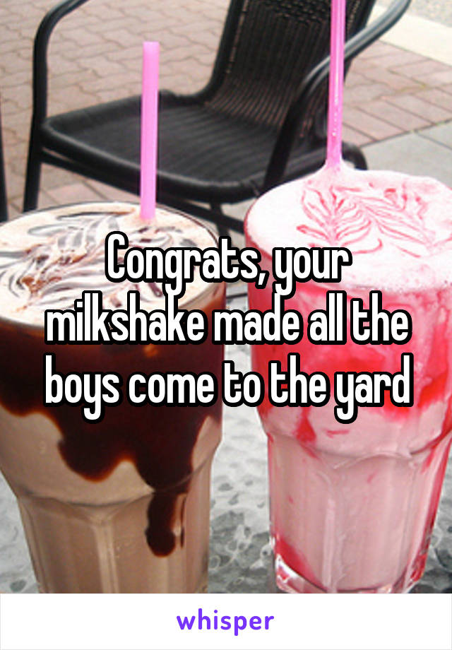 Congrats, your milkshake made all the boys come to the yard