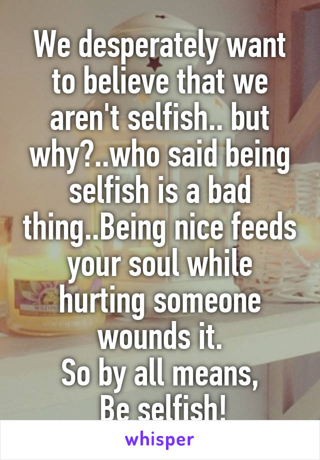 We desperately want to believe that we aren't selfish.. but why?..who said being selfish is a bad thing..Being nice feeds your soul while hurting someone wounds it.
So by all means,
 Be selfish!