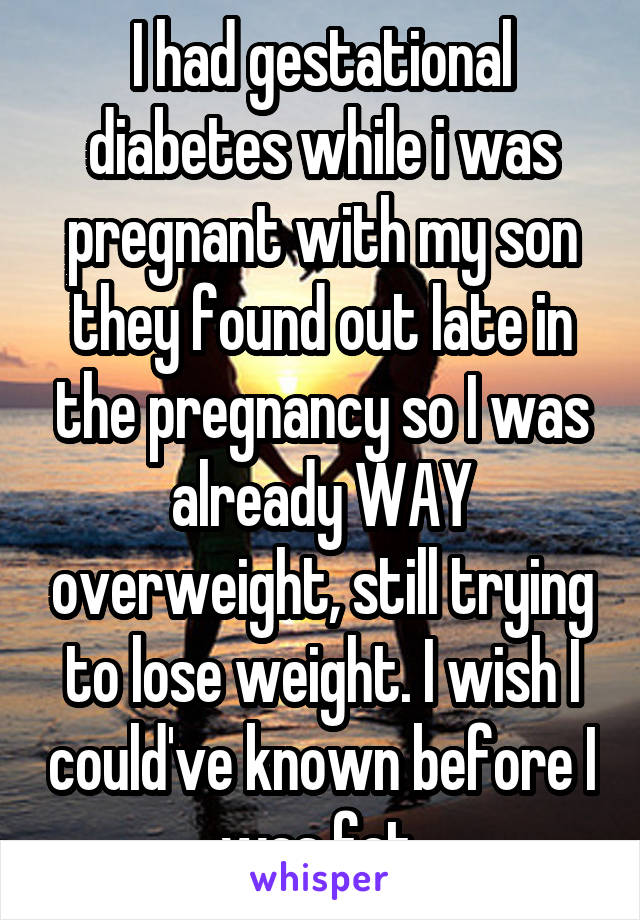 I had gestational diabetes while i was pregnant with my son they found out late in the pregnancy so I was already WAY overweight, still trying to lose weight. I wish I could've known before I was fat.