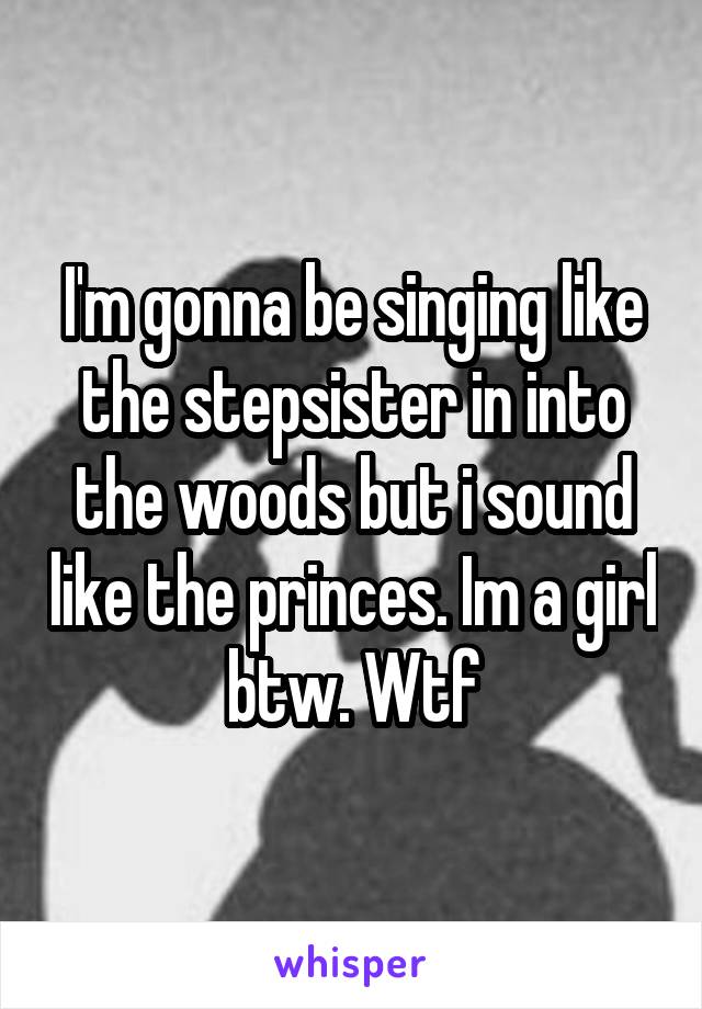 I'm gonna be singing like the stepsister in into the woods but i sound like the princes. Im a girl btw. Wtf