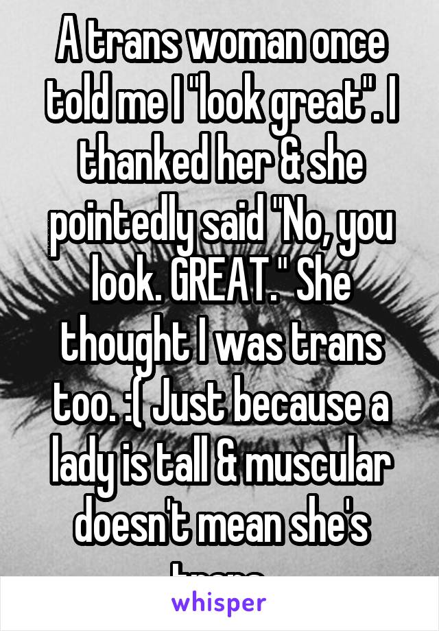 A trans woman once told me I "look great". I thanked her & she pointedly said "No, you look. GREAT." She thought I was trans too. :( Just because a lady is tall & muscular doesn't mean she's trans.