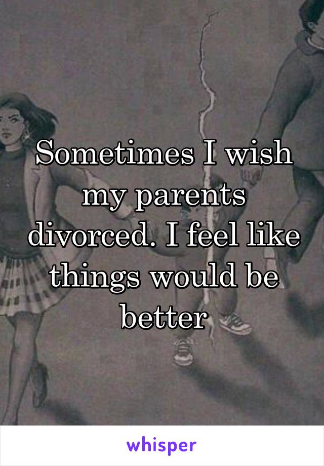 Sometimes I wish my parents divorced. I feel like things would be better