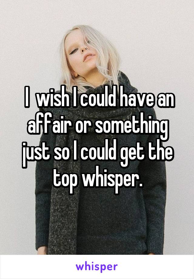  I  wish I could have an affair or something just so I could get the top whisper.