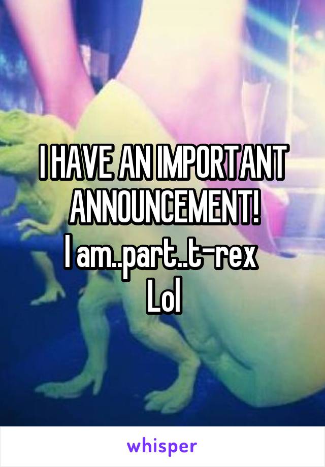 I HAVE AN IMPORTANT ANNOUNCEMENT!
I am..part..t-rex 
Lol