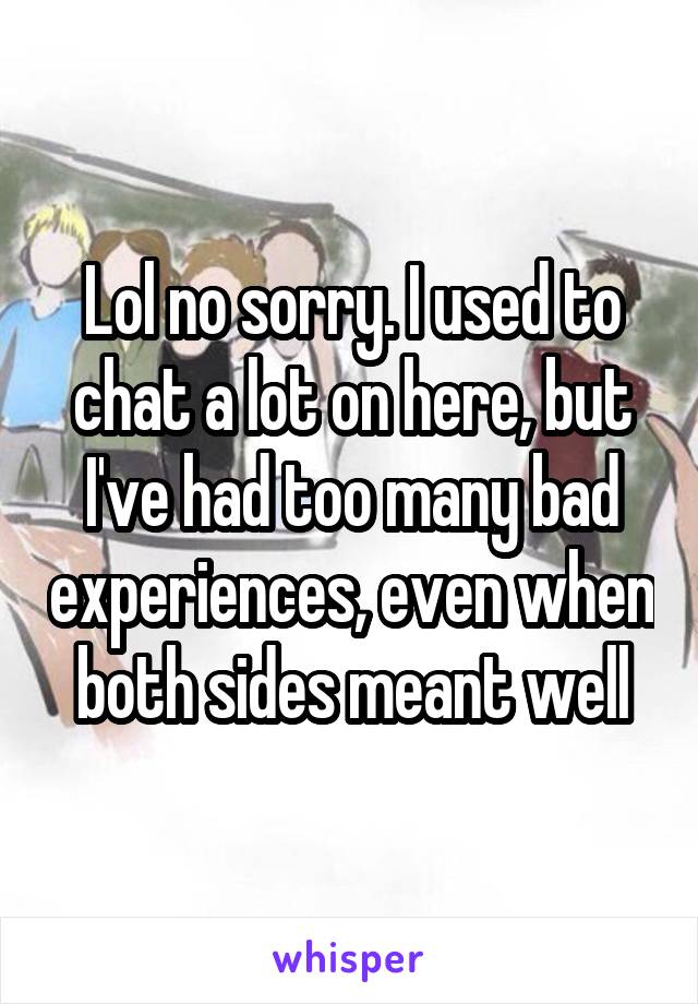 Lol no sorry. I used to chat a lot on here, but I've had too many bad experiences, even when both sides meant well